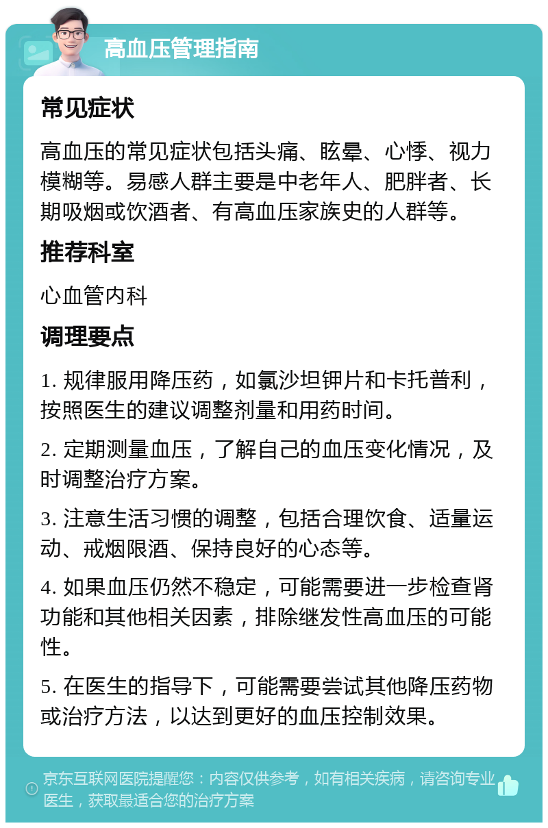 高血压管理指南 常见症状 高血压的常见症状包括头痛、眩晕、心悸、视力模糊等。易感人群主要是中老年人、肥胖者、长期吸烟或饮酒者、有高血压家族史的人群等。 推荐科室 心血管内科 调理要点 1. 规律服用降压药，如氯沙坦钾片和卡托普利，按照医生的建议调整剂量和用药时间。 2. 定期测量血压，了解自己的血压变化情况，及时调整治疗方案。 3. 注意生活习惯的调整，包括合理饮食、适量运动、戒烟限酒、保持良好的心态等。 4. 如果血压仍然不稳定，可能需要进一步检查肾功能和其他相关因素，排除继发性高血压的可能性。 5. 在医生的指导下，可能需要尝试其他降压药物或治疗方法，以达到更好的血压控制效果。