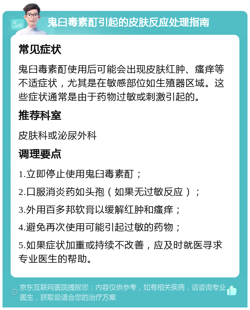 鬼臼毒素酊引起的皮肤反应处理指南 常见症状 鬼臼毒素酊使用后可能会出现皮肤红肿、瘙痒等不适症状，尤其是在敏感部位如生殖器区域。这些症状通常是由于药物过敏或刺激引起的。 推荐科室 皮肤科或泌尿外科 调理要点 1.立即停止使用鬼臼毒素酊； 2.口服消炎药如头孢（如果无过敏反应）； 3.外用百多邦软膏以缓解红肿和瘙痒； 4.避免再次使用可能引起过敏的药物； 5.如果症状加重或持续不改善，应及时就医寻求专业医生的帮助。