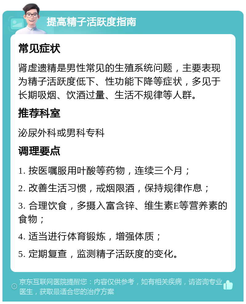 提高精子活跃度指南 常见症状 肾虚遗精是男性常见的生殖系统问题，主要表现为精子活跃度低下、性功能下降等症状，多见于长期吸烟、饮酒过量、生活不规律等人群。 推荐科室 泌尿外科或男科专科 调理要点 1. 按医嘱服用叶酸等药物，连续三个月； 2. 改善生活习惯，戒烟限酒，保持规律作息； 3. 合理饮食，多摄入富含锌、维生素E等营养素的食物； 4. 适当进行体育锻炼，增强体质； 5. 定期复查，监测精子活跃度的变化。