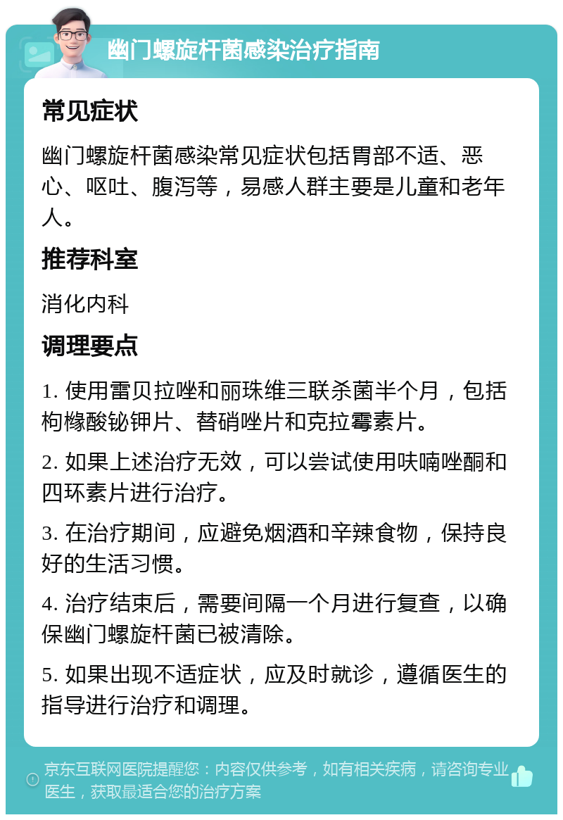 幽门螺旋杆菌感染治疗指南 常见症状 幽门螺旋杆菌感染常见症状包括胃部不适、恶心、呕吐、腹泻等，易感人群主要是儿童和老年人。 推荐科室 消化内科 调理要点 1. 使用雷贝拉唑和丽珠维三联杀菌半个月，包括枸橼酸铋钾片、替硝唑片和克拉霉素片。 2. 如果上述治疗无效，可以尝试使用呋喃唑酮和四环素片进行治疗。 3. 在治疗期间，应避免烟酒和辛辣食物，保持良好的生活习惯。 4. 治疗结束后，需要间隔一个月进行复查，以确保幽门螺旋杆菌已被清除。 5. 如果出现不适症状，应及时就诊，遵循医生的指导进行治疗和调理。