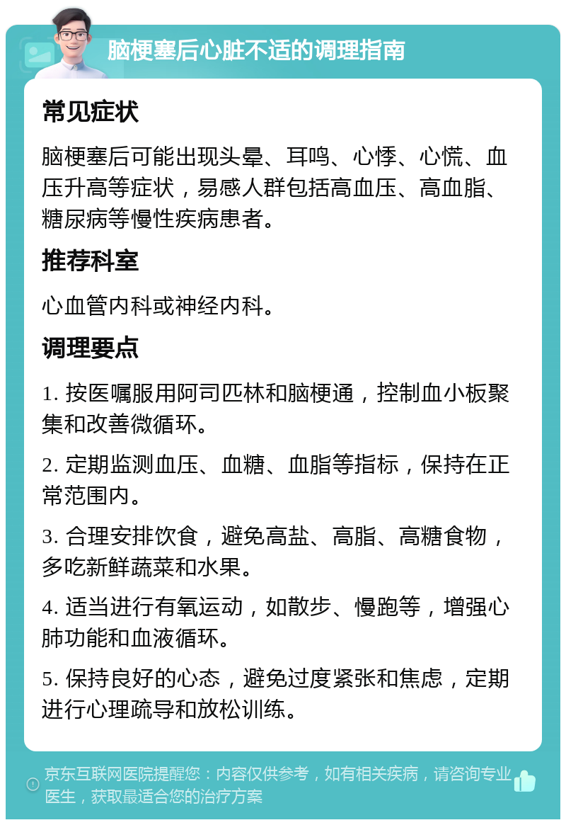 脑梗塞后心脏不适的调理指南 常见症状 脑梗塞后可能出现头晕、耳鸣、心悸、心慌、血压升高等症状，易感人群包括高血压、高血脂、糖尿病等慢性疾病患者。 推荐科室 心血管内科或神经内科。 调理要点 1. 按医嘱服用阿司匹林和脑梗通，控制血小板聚集和改善微循环。 2. 定期监测血压、血糖、血脂等指标，保持在正常范围内。 3. 合理安排饮食，避免高盐、高脂、高糖食物，多吃新鲜蔬菜和水果。 4. 适当进行有氧运动，如散步、慢跑等，增强心肺功能和血液循环。 5. 保持良好的心态，避免过度紧张和焦虑，定期进行心理疏导和放松训练。