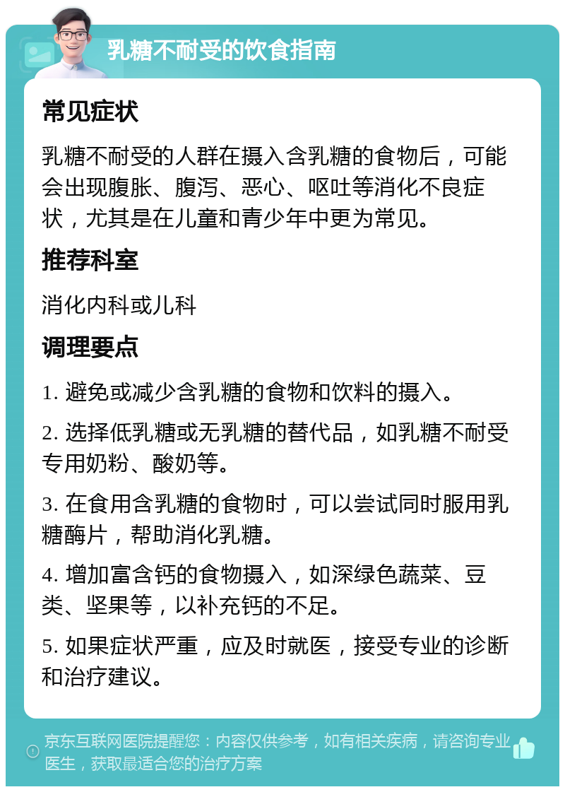 乳糖不耐受的饮食指南 常见症状 乳糖不耐受的人群在摄入含乳糖的食物后，可能会出现腹胀、腹泻、恶心、呕吐等消化不良症状，尤其是在儿童和青少年中更为常见。 推荐科室 消化内科或儿科 调理要点 1. 避免或减少含乳糖的食物和饮料的摄入。 2. 选择低乳糖或无乳糖的替代品，如乳糖不耐受专用奶粉、酸奶等。 3. 在食用含乳糖的食物时，可以尝试同时服用乳糖酶片，帮助消化乳糖。 4. 增加富含钙的食物摄入，如深绿色蔬菜、豆类、坚果等，以补充钙的不足。 5. 如果症状严重，应及时就医，接受专业的诊断和治疗建议。