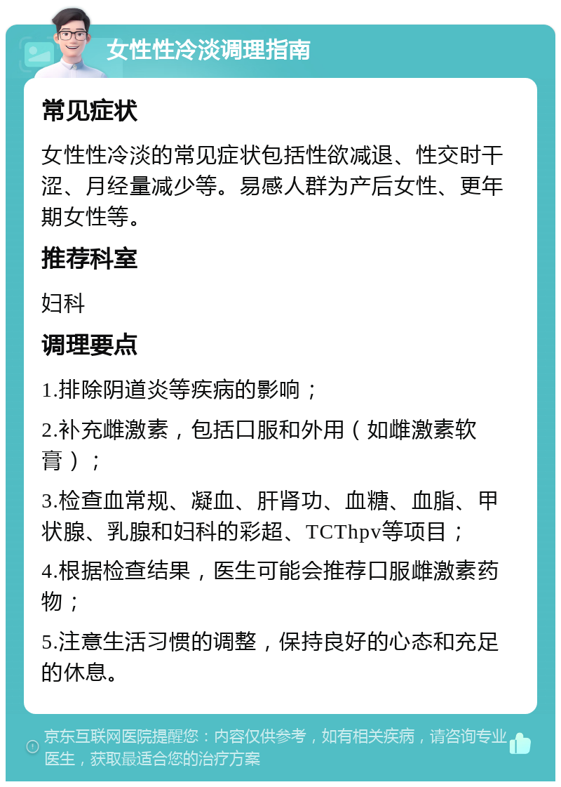 女性性冷淡调理指南 常见症状 女性性冷淡的常见症状包括性欲减退、性交时干涩、月经量减少等。易感人群为产后女性、更年期女性等。 推荐科室 妇科 调理要点 1.排除阴道炎等疾病的影响； 2.补充雌激素，包括口服和外用（如雌激素软膏）； 3.检查血常规、凝血、肝肾功、血糖、血脂、甲状腺、乳腺和妇科的彩超、TCThpv等项目； 4.根据检查结果，医生可能会推荐口服雌激素药物； 5.注意生活习惯的调整，保持良好的心态和充足的休息。