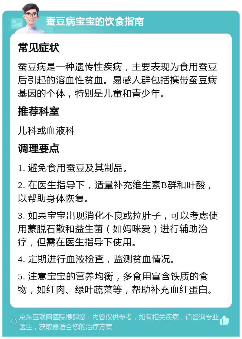 蚕豆病宝宝的饮食指南 常见症状 蚕豆病是一种遗传性疾病，主要表现为食用蚕豆后引起的溶血性贫血。易感人群包括携带蚕豆病基因的个体，特别是儿童和青少年。 推荐科室 儿科或血液科 调理要点 1. 避免食用蚕豆及其制品。 2. 在医生指导下，适量补充维生素B群和叶酸，以帮助身体恢复。 3. 如果宝宝出现消化不良或拉肚子，可以考虑使用蒙脱石散和益生菌（如妈咪爱）进行辅助治疗，但需在医生指导下使用。 4. 定期进行血液检查，监测贫血情况。 5. 注意宝宝的营养均衡，多食用富含铁质的食物，如红肉、绿叶蔬菜等，帮助补充血红蛋白。