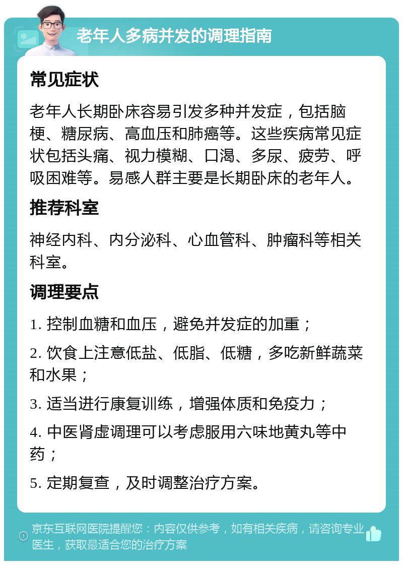 老年人多病并发的调理指南 常见症状 老年人长期卧床容易引发多种并发症，包括脑梗、糖尿病、高血压和肺癌等。这些疾病常见症状包括头痛、视力模糊、口渴、多尿、疲劳、呼吸困难等。易感人群主要是长期卧床的老年人。 推荐科室 神经内科、内分泌科、心血管科、肿瘤科等相关科室。 调理要点 1. 控制血糖和血压，避免并发症的加重； 2. 饮食上注意低盐、低脂、低糖，多吃新鲜蔬菜和水果； 3. 适当进行康复训练，增强体质和免疫力； 4. 中医肾虚调理可以考虑服用六味地黄丸等中药； 5. 定期复查，及时调整治疗方案。