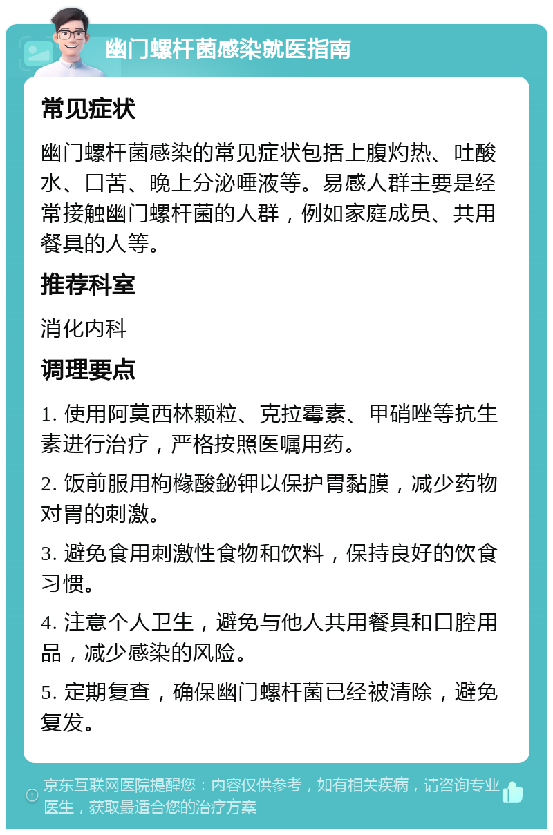 幽门螺杆菌感染就医指南 常见症状 幽门螺杆菌感染的常见症状包括上腹灼热、吐酸水、口苦、晚上分泌唾液等。易感人群主要是经常接触幽门螺杆菌的人群，例如家庭成员、共用餐具的人等。 推荐科室 消化内科 调理要点 1. 使用阿莫西林颗粒、克拉霉素、甲硝唑等抗生素进行治疗，严格按照医嘱用药。 2. 饭前服用枸橼酸鉍钾以保护胃黏膜，减少药物对胃的刺激。 3. 避免食用刺激性食物和饮料，保持良好的饮食习惯。 4. 注意个人卫生，避免与他人共用餐具和口腔用品，减少感染的风险。 5. 定期复查，确保幽门螺杆菌已经被清除，避免复发。