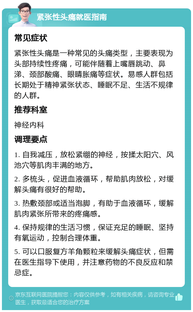 紧张性头痛就医指南 常见症状 紧张性头痛是一种常见的头痛类型，主要表现为头部持续性疼痛，可能伴随着上嘴唇跳动、鼻涕、颈部酸痛、眼睛胀痛等症状。易感人群包括长期处于精神紧张状态、睡眠不足、生活不规律的人群。 推荐科室 神经内科 调理要点 1. 自我减压，放松紧绷的神经，按揉太阳穴、风池穴等肌肉丰满的地方。 2. 多梳头，促进血液循环，帮助肌肉放松，对缓解头痛有很好的帮助。 3. 热敷颈部或适当泡脚，有助于血液循环，缓解肌肉紧张所带来的疼痛感。 4. 保持规律的生活习惯，保证充足的睡眠、坚持有氧运动，控制合理体重。 5. 可以口服复方羊角颗粒来缓解头痛症状，但需在医生指导下使用，并注意药物的不良反应和禁忌症。