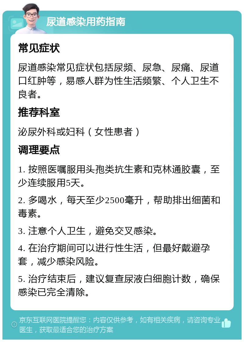 尿道感染用药指南 常见症状 尿道感染常见症状包括尿频、尿急、尿痛、尿道口红肿等，易感人群为性生活频繁、个人卫生不良者。 推荐科室 泌尿外科或妇科（女性患者） 调理要点 1. 按照医嘱服用头孢类抗生素和克林通胶囊，至少连续服用5天。 2. 多喝水，每天至少2500毫升，帮助排出细菌和毒素。 3. 注意个人卫生，避免交叉感染。 4. 在治疗期间可以进行性生活，但最好戴避孕套，减少感染风险。 5. 治疗结束后，建议复查尿液白细胞计数，确保感染已完全清除。