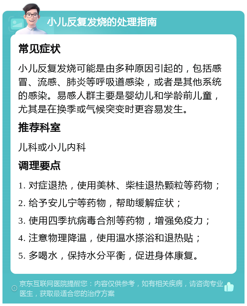 小儿反复发烧的处理指南 常见症状 小儿反复发烧可能是由多种原因引起的，包括感冒、流感、肺炎等呼吸道感染，或者是其他系统的感染。易感人群主要是婴幼儿和学龄前儿童，尤其是在换季或气候突变时更容易发生。 推荐科室 儿科或小儿内科 调理要点 1. 对症退热，使用美林、柴桂退热颗粒等药物； 2. 给予安儿宁等药物，帮助缓解症状； 3. 使用四季抗病毒合剂等药物，增强免疫力； 4. 注意物理降温，使用温水搽浴和退热贴； 5. 多喝水，保持水分平衡，促进身体康复。