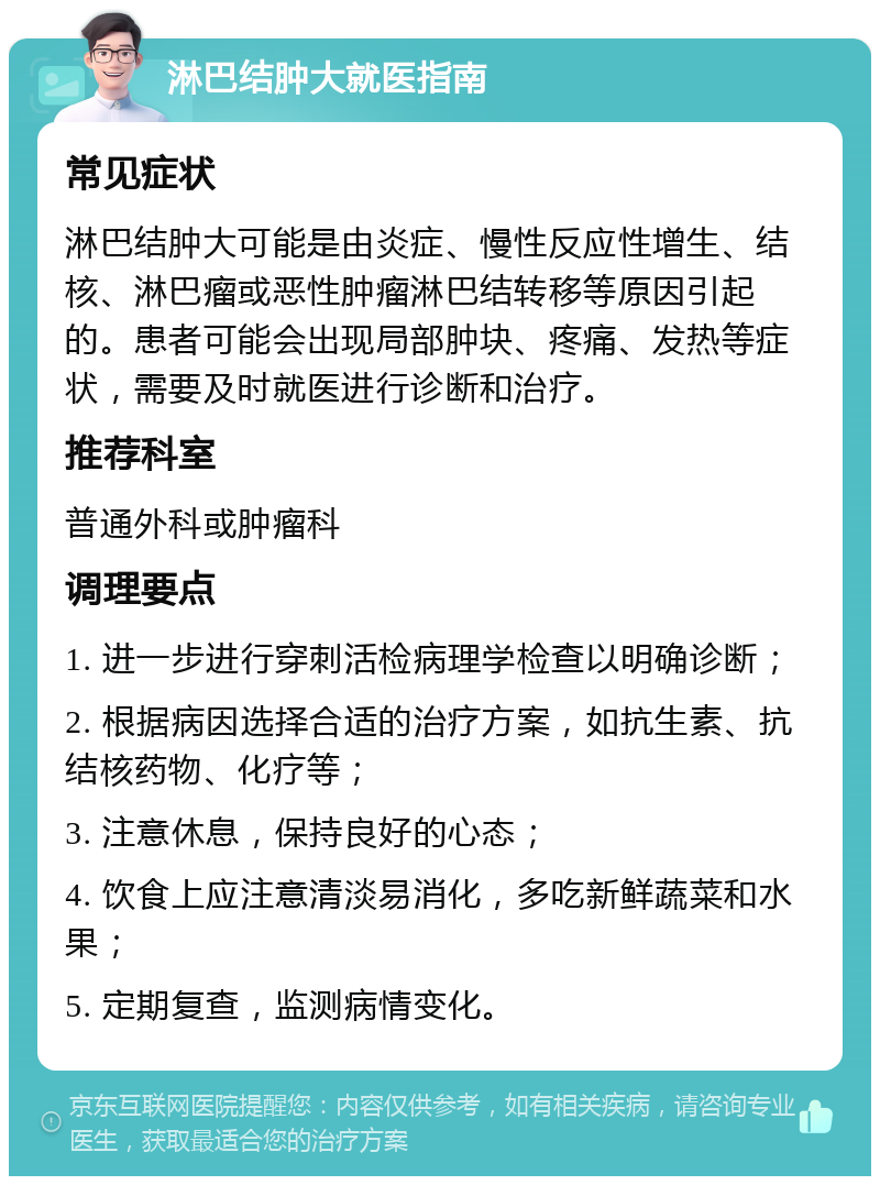 淋巴结肿大就医指南 常见症状 淋巴结肿大可能是由炎症、慢性反应性增生、结核、淋巴瘤或恶性肿瘤淋巴结转移等原因引起的。患者可能会出现局部肿块、疼痛、发热等症状，需要及时就医进行诊断和治疗。 推荐科室 普通外科或肿瘤科 调理要点 1. 进一步进行穿刺活检病理学检查以明确诊断； 2. 根据病因选择合适的治疗方案，如抗生素、抗结核药物、化疗等； 3. 注意休息，保持良好的心态； 4. 饮食上应注意清淡易消化，多吃新鲜蔬菜和水果； 5. 定期复查，监测病情变化。