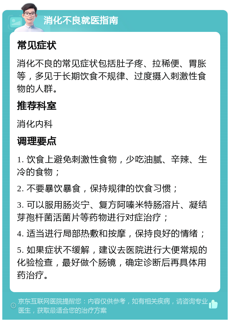 消化不良就医指南 常见症状 消化不良的常见症状包括肚子疼、拉稀便、胃胀等，多见于长期饮食不规律、过度摄入刺激性食物的人群。 推荐科室 消化内科 调理要点 1. 饮食上避免刺激性食物，少吃油腻、辛辣、生冷的食物； 2. 不要暴饮暴食，保持规律的饮食习惯； 3. 可以服用肠炎宁、复方阿嗪米特肠溶片、凝结芽孢杆菌活菌片等药物进行对症治疗； 4. 适当进行局部热敷和按摩，保持良好的情绪； 5. 如果症状不缓解，建议去医院进行大便常规的化验检查，最好做个肠镜，确定诊断后再具体用药治疗。