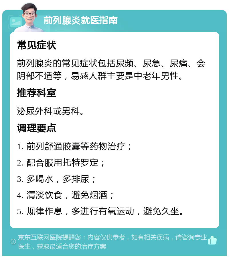 前列腺炎就医指南 常见症状 前列腺炎的常见症状包括尿频、尿急、尿痛、会阴部不适等，易感人群主要是中老年男性。 推荐科室 泌尿外科或男科。 调理要点 1. 前列舒通胶囊等药物治疗； 2. 配合服用托特罗定； 3. 多喝水，多排尿； 4. 清淡饮食，避免烟酒； 5. 规律作息，多进行有氧运动，避免久坐。