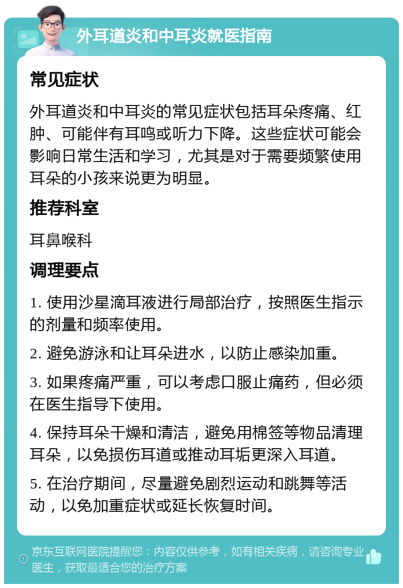 外耳道炎和中耳炎就医指南 常见症状 外耳道炎和中耳炎的常见症状包括耳朵疼痛、红肿、可能伴有耳鸣或听力下降。这些症状可能会影响日常生活和学习，尤其是对于需要频繁使用耳朵的小孩来说更为明显。 推荐科室 耳鼻喉科 调理要点 1. 使用沙星滴耳液进行局部治疗，按照医生指示的剂量和频率使用。 2. 避免游泳和让耳朵进水，以防止感染加重。 3. 如果疼痛严重，可以考虑口服止痛药，但必须在医生指导下使用。 4. 保持耳朵干燥和清洁，避免用棉签等物品清理耳朵，以免损伤耳道或推动耳垢更深入耳道。 5. 在治疗期间，尽量避免剧烈运动和跳舞等活动，以免加重症状或延长恢复时间。