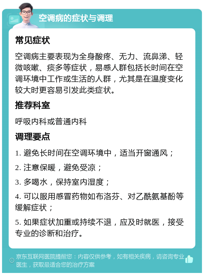 空调病的症状与调理 常见症状 空调病主要表现为全身酸疼、无力、流鼻涕、轻微咳嗽、痰多等症状，易感人群包括长时间在空调环境中工作或生活的人群，尤其是在温度变化较大时更容易引发此类症状。 推荐科室 呼吸内科或普通内科 调理要点 1. 避免长时间在空调环境中，适当开窗通风； 2. 注意保暖，避免受凉； 3. 多喝水，保持室内湿度； 4. 可以服用感冒药物如布洛芬、对乙酰氨基酚等缓解症状； 5. 如果症状加重或持续不退，应及时就医，接受专业的诊断和治疗。