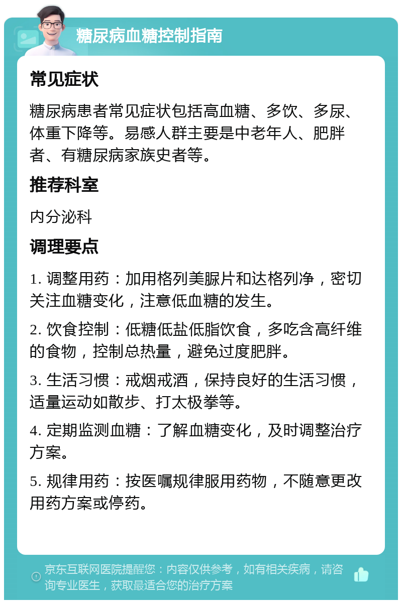 糖尿病血糖控制指南 常见症状 糖尿病患者常见症状包括高血糖、多饮、多尿、体重下降等。易感人群主要是中老年人、肥胖者、有糖尿病家族史者等。 推荐科室 内分泌科 调理要点 1. 调整用药：加用格列美脲片和达格列净，密切关注血糖变化，注意低血糖的发生。 2. 饮食控制：低糖低盐低脂饮食，多吃含高纤维的食物，控制总热量，避免过度肥胖。 3. 生活习惯：戒烟戒酒，保持良好的生活习惯，适量运动如散步、打太极拳等。 4. 定期监测血糖：了解血糖变化，及时调整治疗方案。 5. 规律用药：按医嘱规律服用药物，不随意更改用药方案或停药。