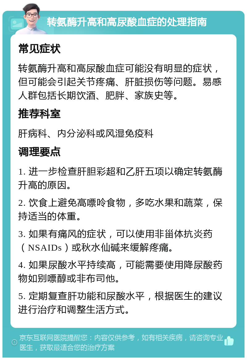 转氨酶升高和高尿酸血症的处理指南 常见症状 转氨酶升高和高尿酸血症可能没有明显的症状，但可能会引起关节疼痛、肝脏损伤等问题。易感人群包括长期饮酒、肥胖、家族史等。 推荐科室 肝病科、内分泌科或风湿免疫科 调理要点 1. 进一步检查肝胆彩超和乙肝五项以确定转氨酶升高的原因。 2. 饮食上避免高嘌呤食物，多吃水果和蔬菜，保持适当的体重。 3. 如果有痛风的症状，可以使用非甾体抗炎药（NSAIDs）或秋水仙碱来缓解疼痛。 4. 如果尿酸水平持续高，可能需要使用降尿酸药物如别嘌醇或非布司他。 5. 定期复查肝功能和尿酸水平，根据医生的建议进行治疗和调整生活方式。