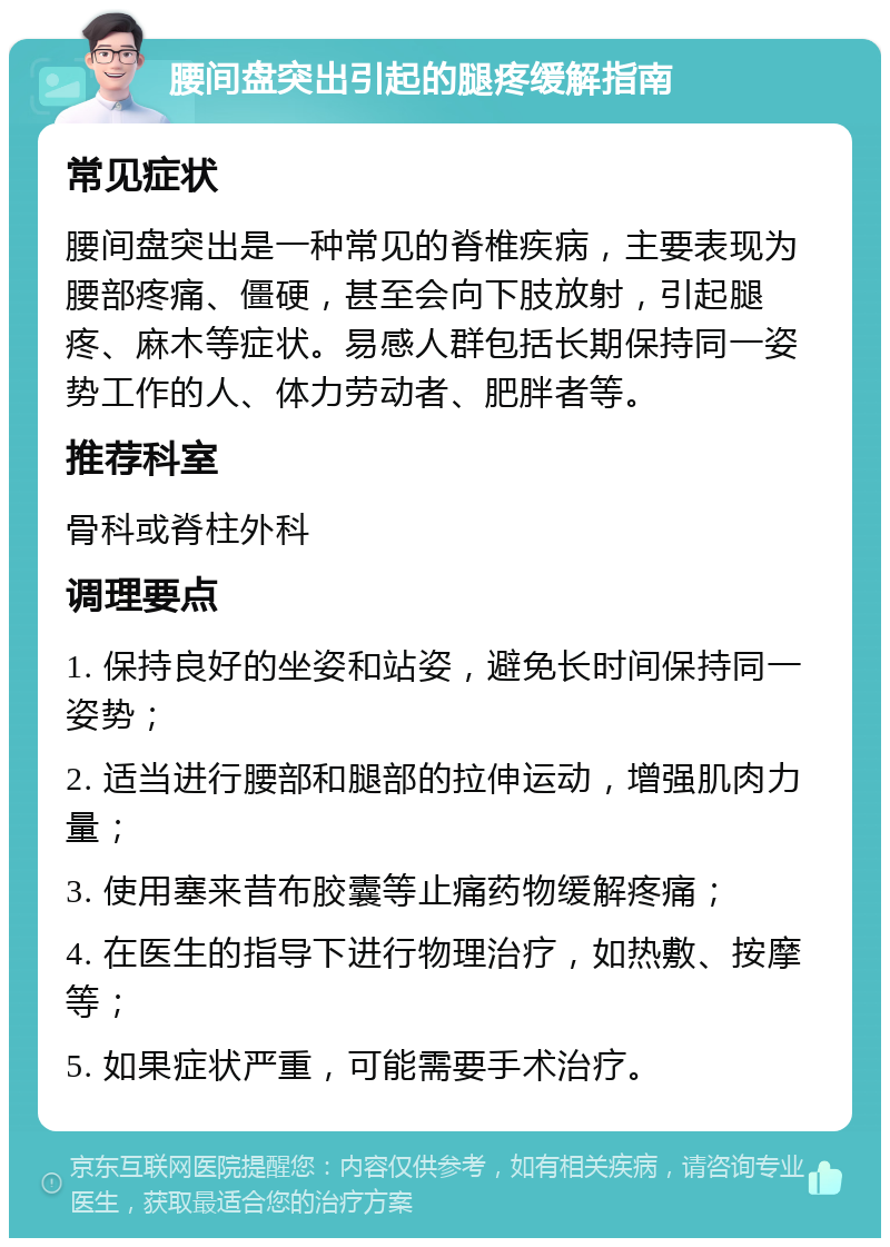 腰间盘突出引起的腿疼缓解指南 常见症状 腰间盘突出是一种常见的脊椎疾病，主要表现为腰部疼痛、僵硬，甚至会向下肢放射，引起腿疼、麻木等症状。易感人群包括长期保持同一姿势工作的人、体力劳动者、肥胖者等。 推荐科室 骨科或脊柱外科 调理要点 1. 保持良好的坐姿和站姿，避免长时间保持同一姿势； 2. 适当进行腰部和腿部的拉伸运动，增强肌肉力量； 3. 使用塞来昔布胶囊等止痛药物缓解疼痛； 4. 在医生的指导下进行物理治疗，如热敷、按摩等； 5. 如果症状严重，可能需要手术治疗。