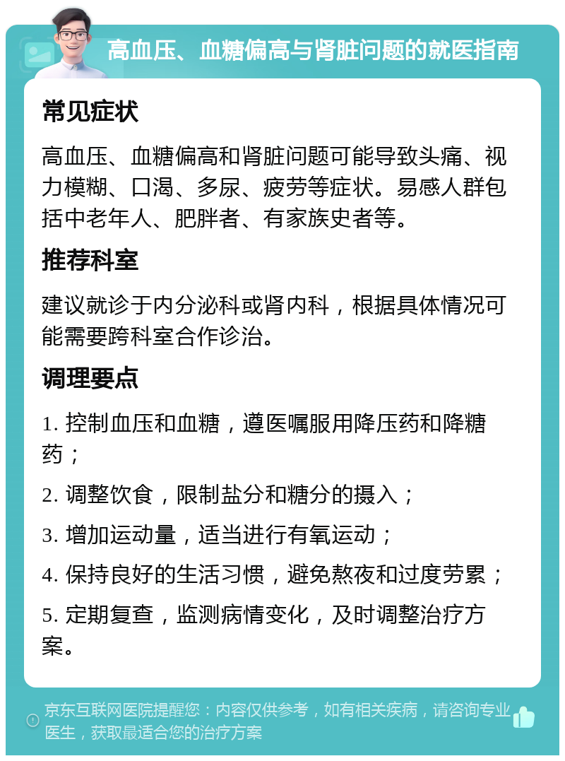 高血压、血糖偏高与肾脏问题的就医指南 常见症状 高血压、血糖偏高和肾脏问题可能导致头痛、视力模糊、口渴、多尿、疲劳等症状。易感人群包括中老年人、肥胖者、有家族史者等。 推荐科室 建议就诊于内分泌科或肾内科，根据具体情况可能需要跨科室合作诊治。 调理要点 1. 控制血压和血糖，遵医嘱服用降压药和降糖药； 2. 调整饮食，限制盐分和糖分的摄入； 3. 增加运动量，适当进行有氧运动； 4. 保持良好的生活习惯，避免熬夜和过度劳累； 5. 定期复查，监测病情变化，及时调整治疗方案。