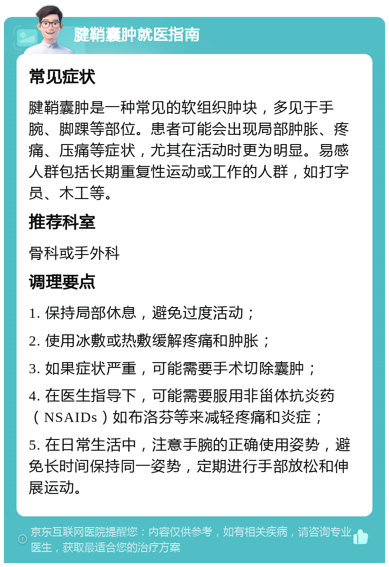 腱鞘囊肿就医指南 常见症状 腱鞘囊肿是一种常见的软组织肿块，多见于手腕、脚踝等部位。患者可能会出现局部肿胀、疼痛、压痛等症状，尤其在活动时更为明显。易感人群包括长期重复性运动或工作的人群，如打字员、木工等。 推荐科室 骨科或手外科 调理要点 1. 保持局部休息，避免过度活动； 2. 使用冰敷或热敷缓解疼痛和肿胀； 3. 如果症状严重，可能需要手术切除囊肿； 4. 在医生指导下，可能需要服用非甾体抗炎药（NSAIDs）如布洛芬等来减轻疼痛和炎症； 5. 在日常生活中，注意手腕的正确使用姿势，避免长时间保持同一姿势，定期进行手部放松和伸展运动。