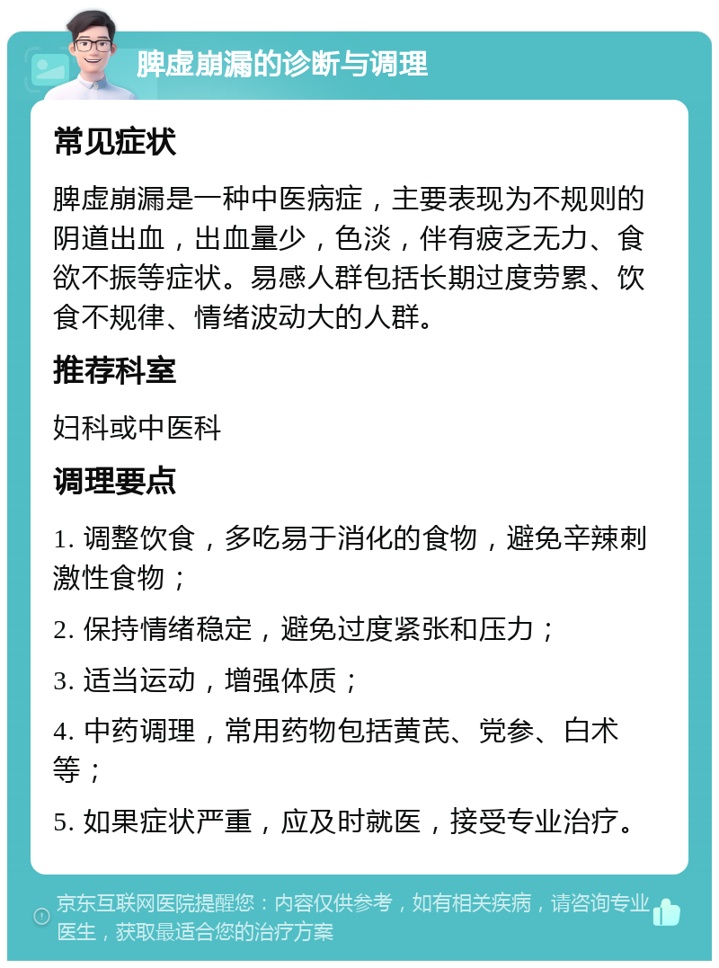 脾虚崩漏的诊断与调理 常见症状 脾虚崩漏是一种中医病症，主要表现为不规则的阴道出血，出血量少，色淡，伴有疲乏无力、食欲不振等症状。易感人群包括长期过度劳累、饮食不规律、情绪波动大的人群。 推荐科室 妇科或中医科 调理要点 1. 调整饮食，多吃易于消化的食物，避免辛辣刺激性食物； 2. 保持情绪稳定，避免过度紧张和压力； 3. 适当运动，增强体质； 4. 中药调理，常用药物包括黄芪、党参、白术等； 5. 如果症状严重，应及时就医，接受专业治疗。