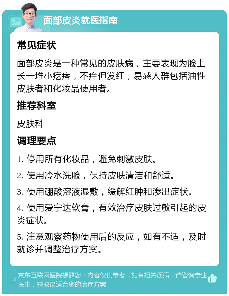 面部皮炎就医指南 常见症状 面部皮炎是一种常见的皮肤病，主要表现为脸上长一堆小疙瘩，不痒但发红，易感人群包括油性皮肤者和化妆品使用者。 推荐科室 皮肤科 调理要点 1. 停用所有化妆品，避免刺激皮肤。 2. 使用冷水洗脸，保持皮肤清洁和舒适。 3. 使用硼酸溶液湿敷，缓解红肿和渗出症状。 4. 使用爱宁达软膏，有效治疗皮肤过敏引起的皮炎症状。 5. 注意观察药物使用后的反应，如有不适，及时就诊并调整治疗方案。