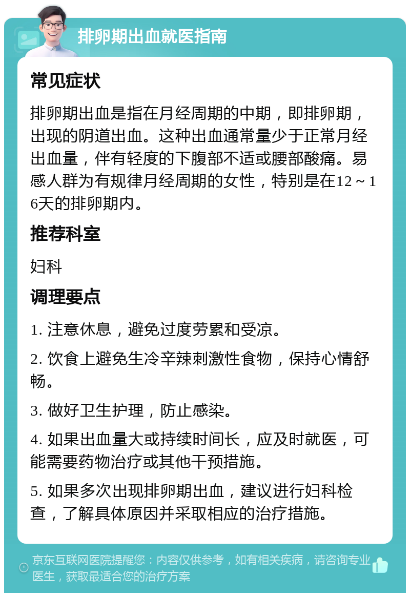 排卵期出血就医指南 常见症状 排卵期出血是指在月经周期的中期，即排卵期，出现的阴道出血。这种出血通常量少于正常月经出血量，伴有轻度的下腹部不适或腰部酸痛。易感人群为有规律月经周期的女性，特别是在12～16天的排卵期内。 推荐科室 妇科 调理要点 1. 注意休息，避免过度劳累和受凉。 2. 饮食上避免生冷辛辣刺激性食物，保持心情舒畅。 3. 做好卫生护理，防止感染。 4. 如果出血量大或持续时间长，应及时就医，可能需要药物治疗或其他干预措施。 5. 如果多次出现排卵期出血，建议进行妇科检查，了解具体原因并采取相应的治疗措施。