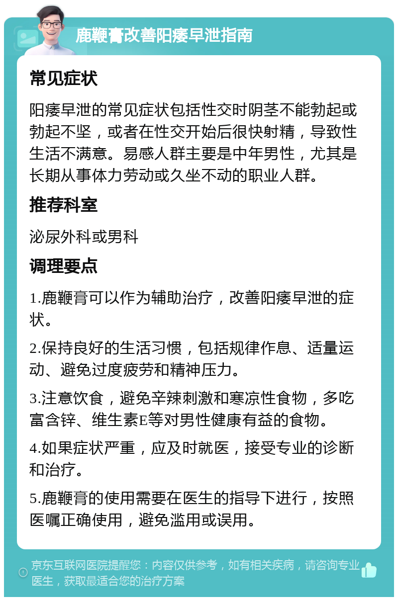 鹿鞭膏改善阳痿早泄指南 常见症状 阳痿早泄的常见症状包括性交时阴茎不能勃起或勃起不坚，或者在性交开始后很快射精，导致性生活不满意。易感人群主要是中年男性，尤其是长期从事体力劳动或久坐不动的职业人群。 推荐科室 泌尿外科或男科 调理要点 1.鹿鞭膏可以作为辅助治疗，改善阳痿早泄的症状。 2.保持良好的生活习惯，包括规律作息、适量运动、避免过度疲劳和精神压力。 3.注意饮食，避免辛辣刺激和寒凉性食物，多吃富含锌、维生素E等对男性健康有益的食物。 4.如果症状严重，应及时就医，接受专业的诊断和治疗。 5.鹿鞭膏的使用需要在医生的指导下进行，按照医嘱正确使用，避免滥用或误用。