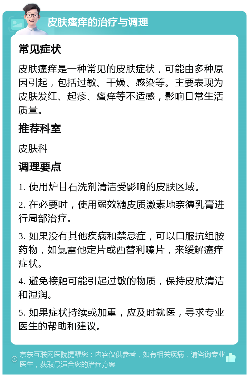 皮肤瘙痒的治疗与调理 常见症状 皮肤瘙痒是一种常见的皮肤症状，可能由多种原因引起，包括过敏、干燥、感染等。主要表现为皮肤发红、起疹、瘙痒等不适感，影响日常生活质量。 推荐科室 皮肤科 调理要点 1. 使用炉甘石洗剂清洁受影响的皮肤区域。 2. 在必要时，使用弱效糖皮质激素地奈德乳膏进行局部治疗。 3. 如果没有其他疾病和禁忌症，可以口服抗组胺药物，如氯雷他定片或西替利嗪片，来缓解瘙痒症状。 4. 避免接触可能引起过敏的物质，保持皮肤清洁和湿润。 5. 如果症状持续或加重，应及时就医，寻求专业医生的帮助和建议。