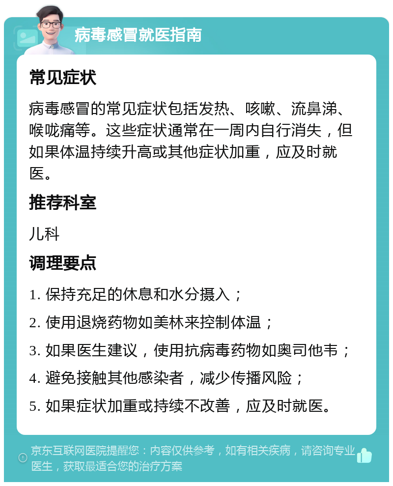 病毒感冒就医指南 常见症状 病毒感冒的常见症状包括发热、咳嗽、流鼻涕、喉咙痛等。这些症状通常在一周内自行消失，但如果体温持续升高或其他症状加重，应及时就医。 推荐科室 儿科 调理要点 1. 保持充足的休息和水分摄入； 2. 使用退烧药物如美林来控制体温； 3. 如果医生建议，使用抗病毒药物如奥司他韦； 4. 避免接触其他感染者，减少传播风险； 5. 如果症状加重或持续不改善，应及时就医。