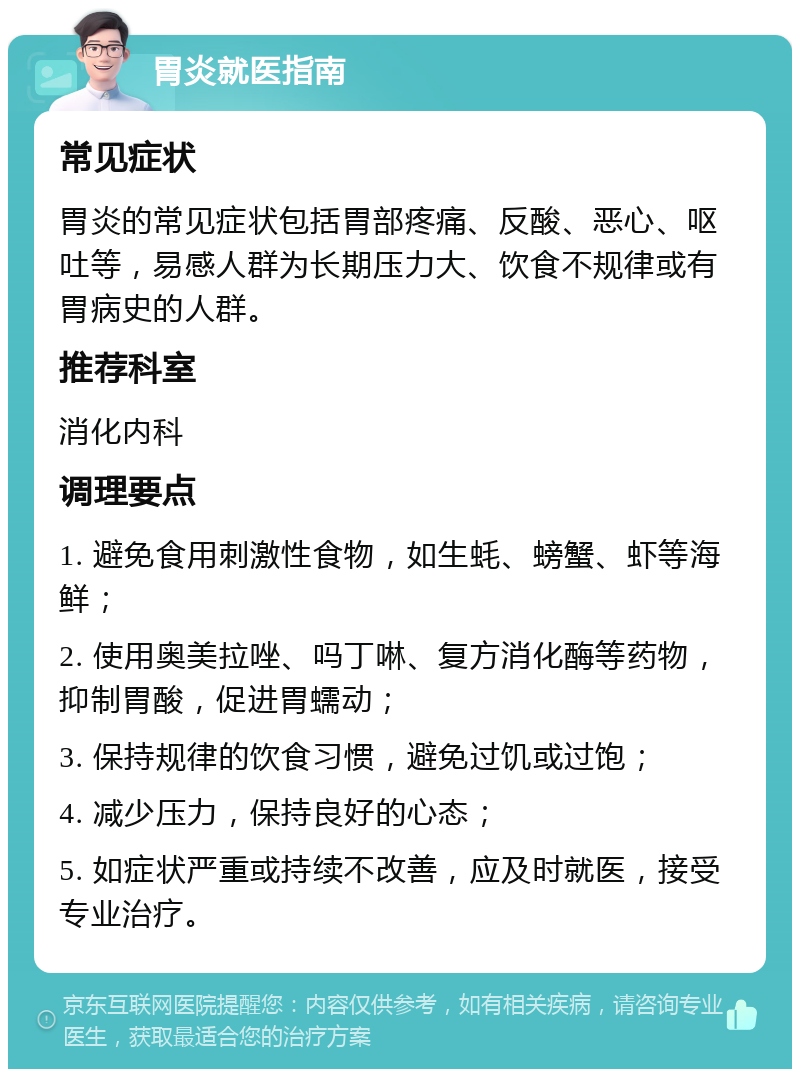 胃炎就医指南 常见症状 胃炎的常见症状包括胃部疼痛、反酸、恶心、呕吐等，易感人群为长期压力大、饮食不规律或有胃病史的人群。 推荐科室 消化内科 调理要点 1. 避免食用刺激性食物，如生蚝、螃蟹、虾等海鲜； 2. 使用奥美拉唑、吗丁啉、复方消化酶等药物，抑制胃酸，促进胃蠕动； 3. 保持规律的饮食习惯，避免过饥或过饱； 4. 减少压力，保持良好的心态； 5. 如症状严重或持续不改善，应及时就医，接受专业治疗。