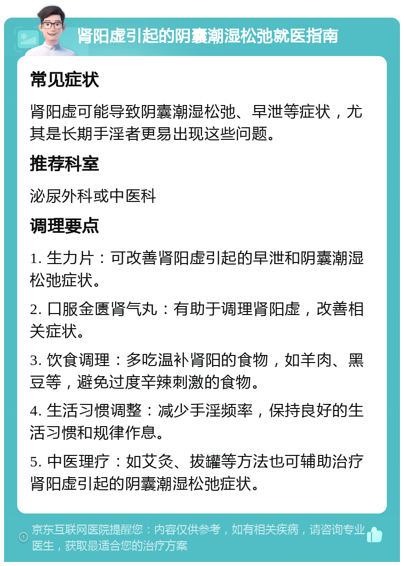 肾阳虚引起的阴囊潮湿松弛就医指南 常见症状 肾阳虚可能导致阴囊潮湿松弛、早泄等症状，尤其是长期手淫者更易出现这些问题。 推荐科室 泌尿外科或中医科 调理要点 1. 生力片：可改善肾阳虚引起的早泄和阴囊潮湿松弛症状。 2. 口服金匮肾气丸：有助于调理肾阳虚，改善相关症状。 3. 饮食调理：多吃温补肾阳的食物，如羊肉、黑豆等，避免过度辛辣刺激的食物。 4. 生活习惯调整：减少手淫频率，保持良好的生活习惯和规律作息。 5. 中医理疗：如艾灸、拔罐等方法也可辅助治疗肾阳虚引起的阴囊潮湿松弛症状。