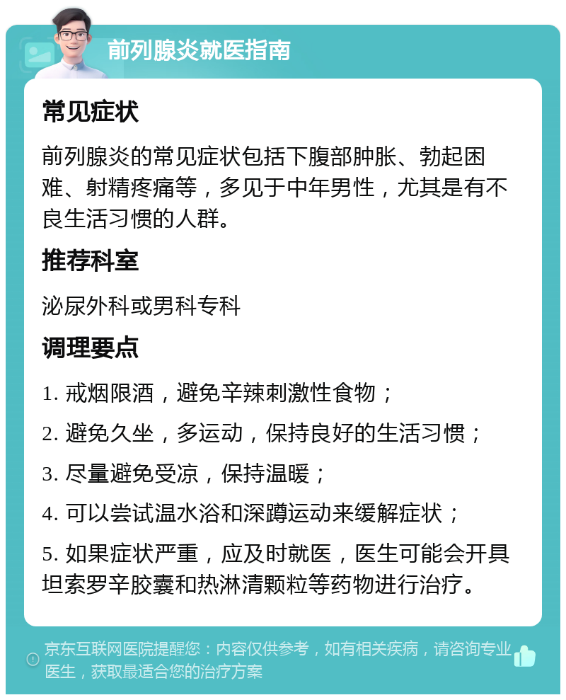 前列腺炎就医指南 常见症状 前列腺炎的常见症状包括下腹部肿胀、勃起困难、射精疼痛等，多见于中年男性，尤其是有不良生活习惯的人群。 推荐科室 泌尿外科或男科专科 调理要点 1. 戒烟限酒，避免辛辣刺激性食物； 2. 避免久坐，多运动，保持良好的生活习惯； 3. 尽量避免受凉，保持温暖； 4. 可以尝试温水浴和深蹲运动来缓解症状； 5. 如果症状严重，应及时就医，医生可能会开具坦索罗辛胶囊和热淋清颗粒等药物进行治疗。