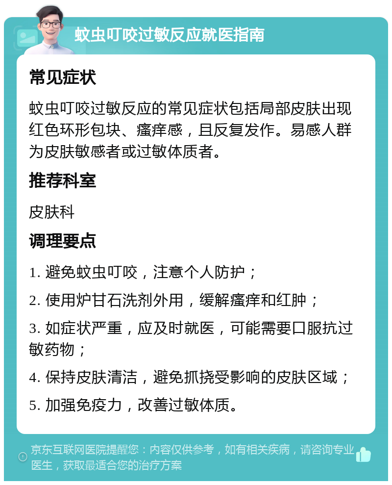 蚊虫叮咬过敏反应就医指南 常见症状 蚊虫叮咬过敏反应的常见症状包括局部皮肤出现红色环形包块、瘙痒感，且反复发作。易感人群为皮肤敏感者或过敏体质者。 推荐科室 皮肤科 调理要点 1. 避免蚊虫叮咬，注意个人防护； 2. 使用炉甘石洗剂外用，缓解瘙痒和红肿； 3. 如症状严重，应及时就医，可能需要口服抗过敏药物； 4. 保持皮肤清洁，避免抓挠受影响的皮肤区域； 5. 加强免疫力，改善过敏体质。