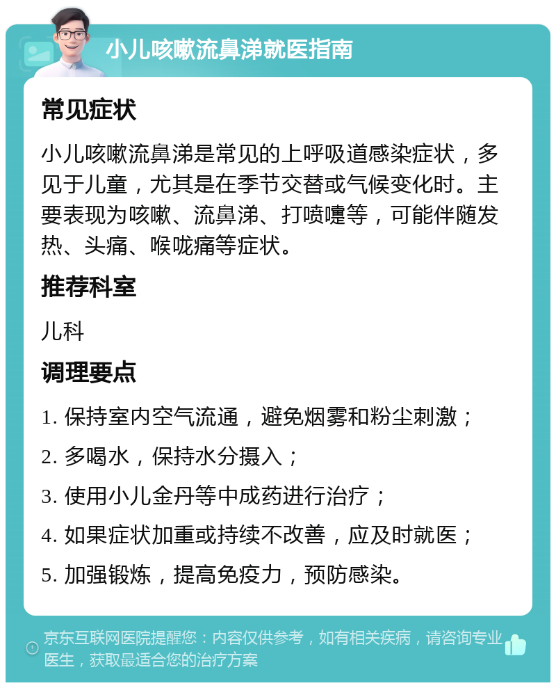 小儿咳嗽流鼻涕就医指南 常见症状 小儿咳嗽流鼻涕是常见的上呼吸道感染症状，多见于儿童，尤其是在季节交替或气候变化时。主要表现为咳嗽、流鼻涕、打喷嚏等，可能伴随发热、头痛、喉咙痛等症状。 推荐科室 儿科 调理要点 1. 保持室内空气流通，避免烟雾和粉尘刺激； 2. 多喝水，保持水分摄入； 3. 使用小儿金丹等中成药进行治疗； 4. 如果症状加重或持续不改善，应及时就医； 5. 加强锻炼，提高免疫力，预防感染。