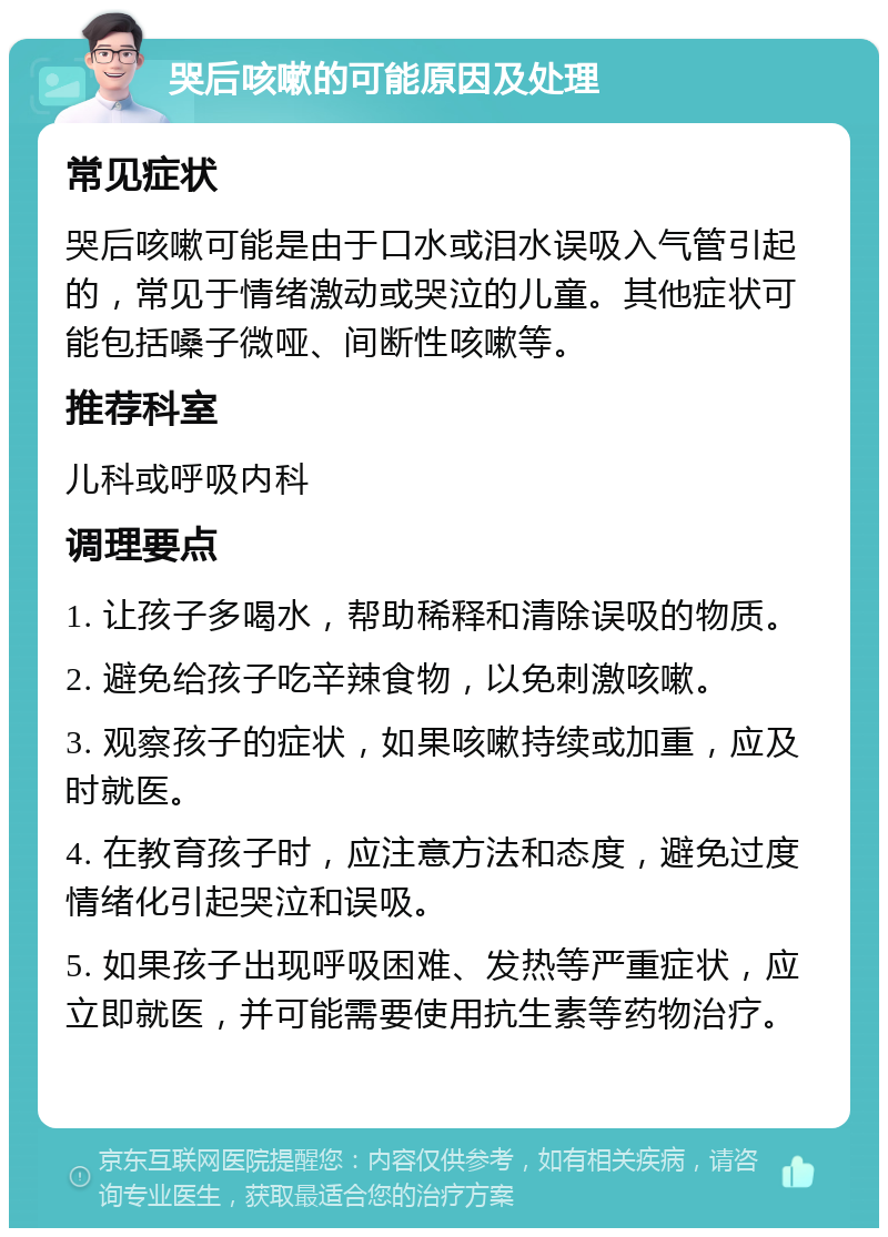 哭后咳嗽的可能原因及处理 常见症状 哭后咳嗽可能是由于口水或泪水误吸入气管引起的，常见于情绪激动或哭泣的儿童。其他症状可能包括嗓子微哑、间断性咳嗽等。 推荐科室 儿科或呼吸内科 调理要点 1. 让孩子多喝水，帮助稀释和清除误吸的物质。 2. 避免给孩子吃辛辣食物，以免刺激咳嗽。 3. 观察孩子的症状，如果咳嗽持续或加重，应及时就医。 4. 在教育孩子时，应注意方法和态度，避免过度情绪化引起哭泣和误吸。 5. 如果孩子出现呼吸困难、发热等严重症状，应立即就医，并可能需要使用抗生素等药物治疗。