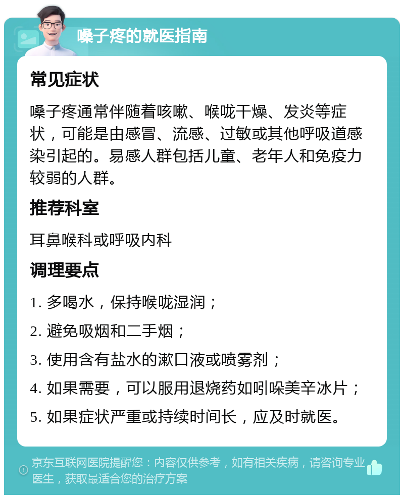 嗓子疼的就医指南 常见症状 嗓子疼通常伴随着咳嗽、喉咙干燥、发炎等症状，可能是由感冒、流感、过敏或其他呼吸道感染引起的。易感人群包括儿童、老年人和免疫力较弱的人群。 推荐科室 耳鼻喉科或呼吸内科 调理要点 1. 多喝水，保持喉咙湿润； 2. 避免吸烟和二手烟； 3. 使用含有盐水的漱口液或喷雾剂； 4. 如果需要，可以服用退烧药如吲哚美辛冰片； 5. 如果症状严重或持续时间长，应及时就医。