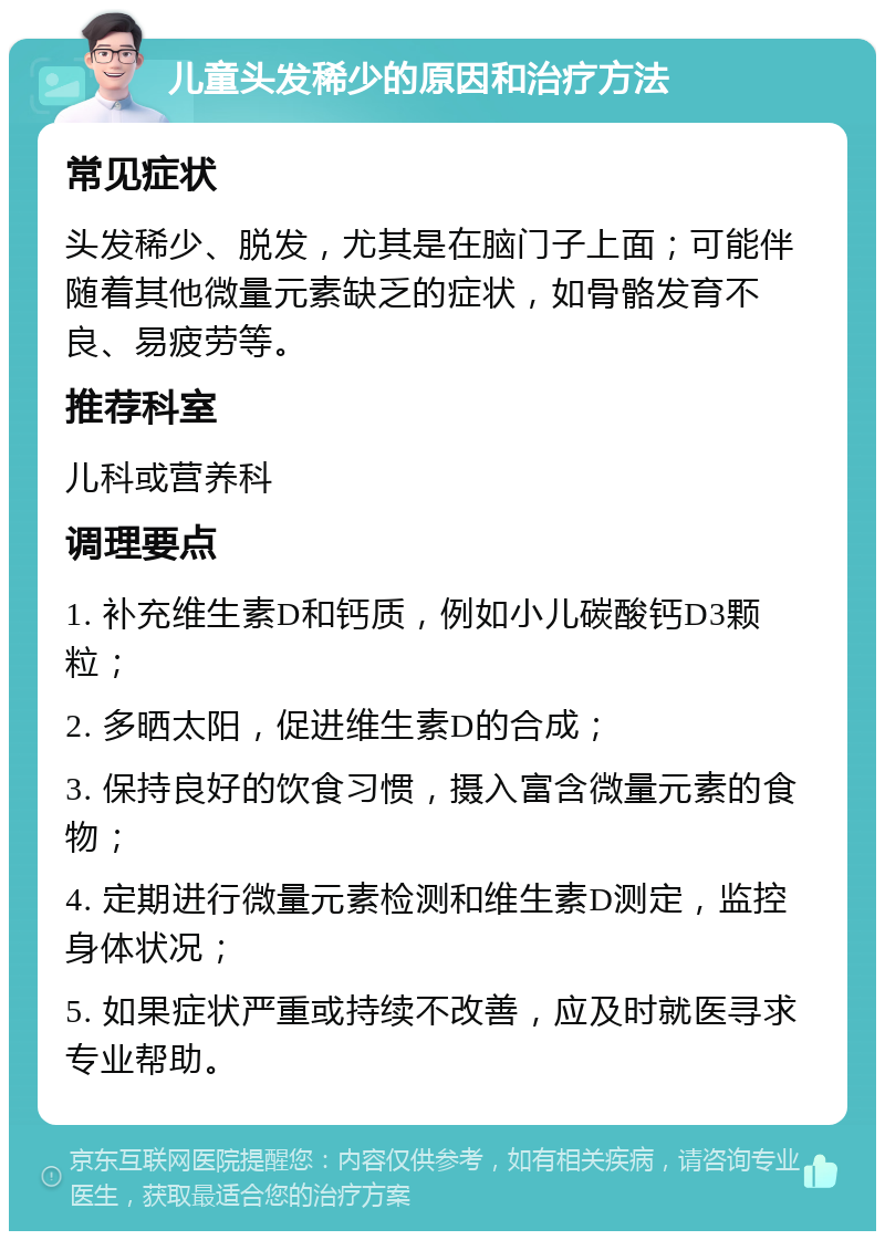 儿童头发稀少的原因和治疗方法 常见症状 头发稀少、脱发，尤其是在脑门子上面；可能伴随着其他微量元素缺乏的症状，如骨骼发育不良、易疲劳等。 推荐科室 儿科或营养科 调理要点 1. 补充维生素D和钙质，例如小儿碳酸钙D3颗粒； 2. 多晒太阳，促进维生素D的合成； 3. 保持良好的饮食习惯，摄入富含微量元素的食物； 4. 定期进行微量元素检测和维生素D测定，监控身体状况； 5. 如果症状严重或持续不改善，应及时就医寻求专业帮助。