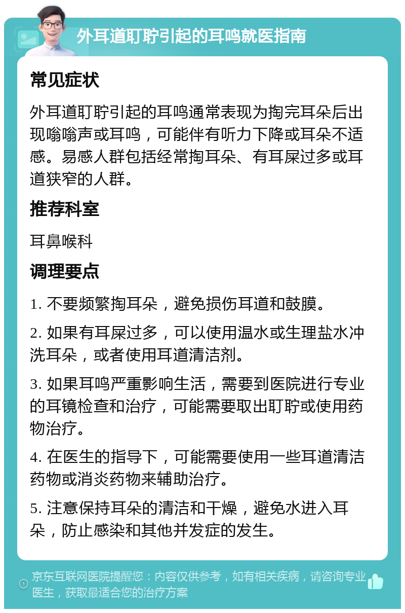 外耳道耵聍引起的耳鸣就医指南 常见症状 外耳道耵聍引起的耳鸣通常表现为掏完耳朵后出现嗡嗡声或耳鸣，可能伴有听力下降或耳朵不适感。易感人群包括经常掏耳朵、有耳屎过多或耳道狭窄的人群。 推荐科室 耳鼻喉科 调理要点 1. 不要频繁掏耳朵，避免损伤耳道和鼓膜。 2. 如果有耳屎过多，可以使用温水或生理盐水冲洗耳朵，或者使用耳道清洁剂。 3. 如果耳鸣严重影响生活，需要到医院进行专业的耳镜检查和治疗，可能需要取出耵聍或使用药物治疗。 4. 在医生的指导下，可能需要使用一些耳道清洁药物或消炎药物来辅助治疗。 5. 注意保持耳朵的清洁和干燥，避免水进入耳朵，防止感染和其他并发症的发生。