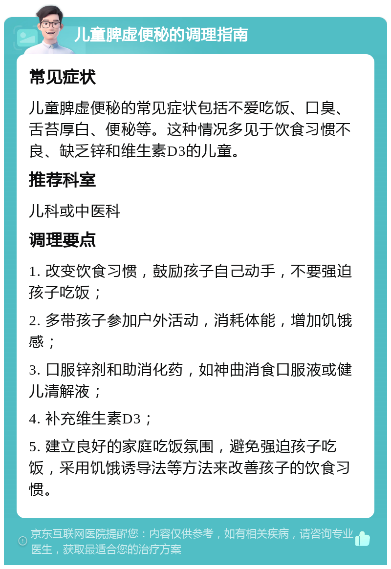 儿童脾虚便秘的调理指南 常见症状 儿童脾虚便秘的常见症状包括不爱吃饭、口臭、舌苔厚白、便秘等。这种情况多见于饮食习惯不良、缺乏锌和维生素D3的儿童。 推荐科室 儿科或中医科 调理要点 1. 改变饮食习惯，鼓励孩子自己动手，不要强迫孩子吃饭； 2. 多带孩子参加户外活动，消耗体能，增加饥饿感； 3. 口服锌剂和助消化药，如神曲消食口服液或健儿清解液； 4. 补充维生素D3； 5. 建立良好的家庭吃饭氛围，避免强迫孩子吃饭，采用饥饿诱导法等方法来改善孩子的饮食习惯。