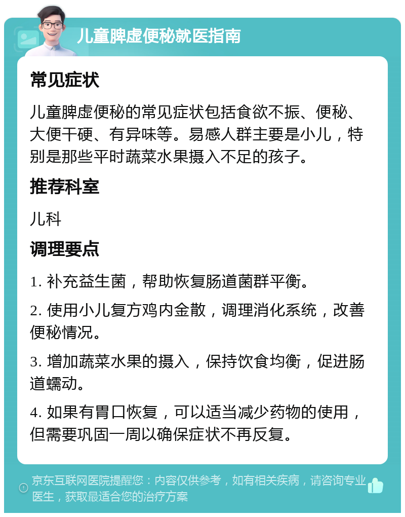 儿童脾虚便秘就医指南 常见症状 儿童脾虚便秘的常见症状包括食欲不振、便秘、大便干硬、有异味等。易感人群主要是小儿，特别是那些平时蔬菜水果摄入不足的孩子。 推荐科室 儿科 调理要点 1. 补充益生菌，帮助恢复肠道菌群平衡。 2. 使用小儿复方鸡内金散，调理消化系统，改善便秘情况。 3. 增加蔬菜水果的摄入，保持饮食均衡，促进肠道蠕动。 4. 如果有胃口恢复，可以适当减少药物的使用，但需要巩固一周以确保症状不再反复。