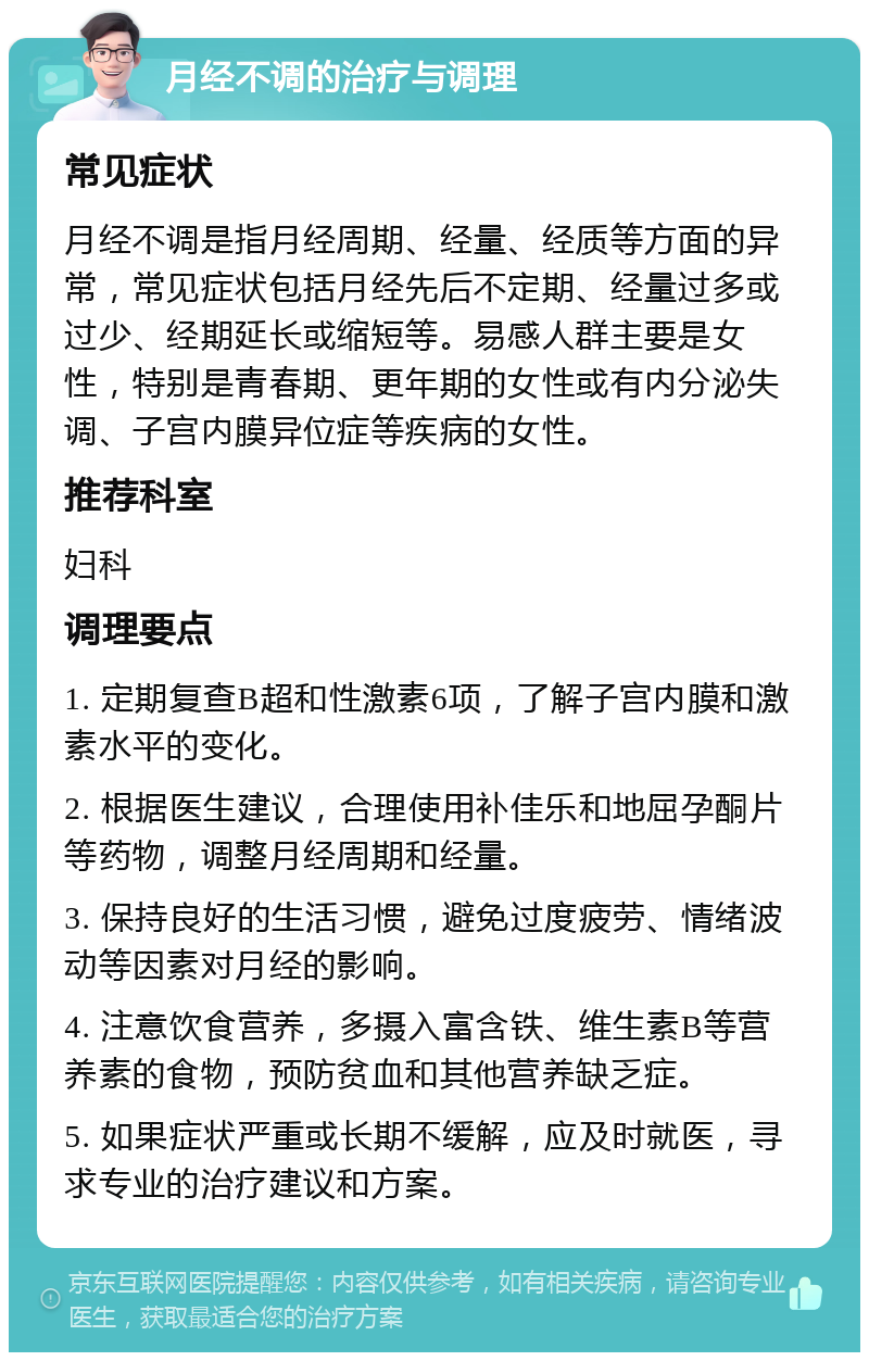 月经不调的治疗与调理 常见症状 月经不调是指月经周期、经量、经质等方面的异常，常见症状包括月经先后不定期、经量过多或过少、经期延长或缩短等。易感人群主要是女性，特别是青春期、更年期的女性或有内分泌失调、子宫内膜异位症等疾病的女性。 推荐科室 妇科 调理要点 1. 定期复查B超和性激素6项，了解子宫内膜和激素水平的变化。 2. 根据医生建议，合理使用补佳乐和地屈孕酮片等药物，调整月经周期和经量。 3. 保持良好的生活习惯，避免过度疲劳、情绪波动等因素对月经的影响。 4. 注意饮食营养，多摄入富含铁、维生素B等营养素的食物，预防贫血和其他营养缺乏症。 5. 如果症状严重或长期不缓解，应及时就医，寻求专业的治疗建议和方案。