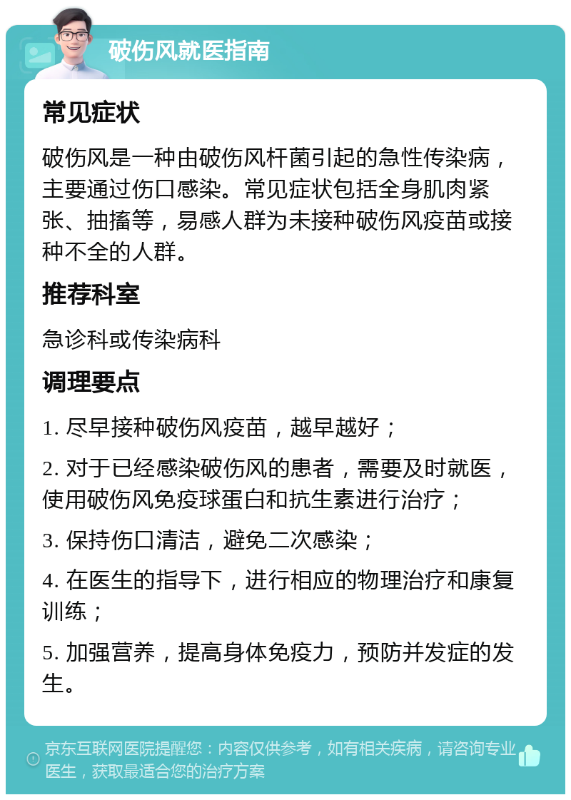 破伤风就医指南 常见症状 破伤风是一种由破伤风杆菌引起的急性传染病，主要通过伤口感染。常见症状包括全身肌肉紧张、抽搐等，易感人群为未接种破伤风疫苗或接种不全的人群。 推荐科室 急诊科或传染病科 调理要点 1. 尽早接种破伤风疫苗，越早越好； 2. 对于已经感染破伤风的患者，需要及时就医，使用破伤风免疫球蛋白和抗生素进行治疗； 3. 保持伤口清洁，避免二次感染； 4. 在医生的指导下，进行相应的物理治疗和康复训练； 5. 加强营养，提高身体免疫力，预防并发症的发生。