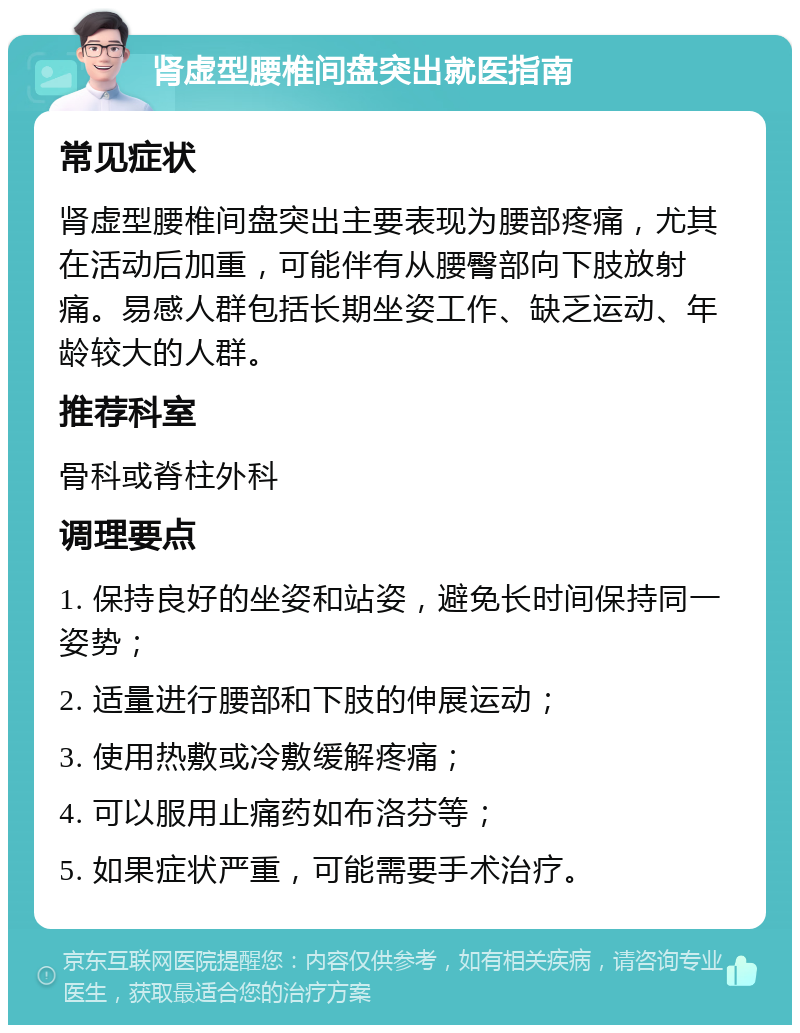 肾虚型腰椎间盘突出就医指南 常见症状 肾虚型腰椎间盘突出主要表现为腰部疼痛，尤其在活动后加重，可能伴有从腰臀部向下肢放射痛。易感人群包括长期坐姿工作、缺乏运动、年龄较大的人群。 推荐科室 骨科或脊柱外科 调理要点 1. 保持良好的坐姿和站姿，避免长时间保持同一姿势； 2. 适量进行腰部和下肢的伸展运动； 3. 使用热敷或冷敷缓解疼痛； 4. 可以服用止痛药如布洛芬等； 5. 如果症状严重，可能需要手术治疗。