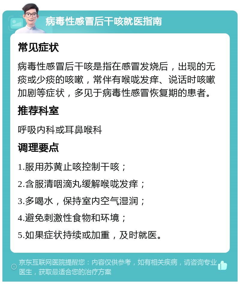 病毒性感冒后干咳就医指南 常见症状 病毒性感冒后干咳是指在感冒发烧后，出现的无痰或少痰的咳嗽，常伴有喉咙发痒、说话时咳嗽加剧等症状，多见于病毒性感冒恢复期的患者。 推荐科室 呼吸内科或耳鼻喉科 调理要点 1.服用苏黄止咳控制干咳； 2.含服清咽滴丸缓解喉咙发痒； 3.多喝水，保持室内空气湿润； 4.避免刺激性食物和环境； 5.如果症状持续或加重，及时就医。