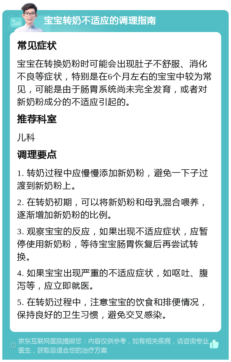 宝宝转奶不适应的调理指南 常见症状 宝宝在转换奶粉时可能会出现肚子不舒服、消化不良等症状，特别是在6个月左右的宝宝中较为常见，可能是由于肠胃系统尚未完全发育，或者对新奶粉成分的不适应引起的。 推荐科室 儿科 调理要点 1. 转奶过程中应慢慢添加新奶粉，避免一下子过渡到新奶粉上。 2. 在转奶初期，可以将新奶粉和母乳混合喂养，逐渐增加新奶粉的比例。 3. 观察宝宝的反应，如果出现不适应症状，应暂停使用新奶粉，等待宝宝肠胃恢复后再尝试转换。 4. 如果宝宝出现严重的不适应症状，如呕吐、腹泻等，应立即就医。 5. 在转奶过程中，注意宝宝的饮食和排便情况，保持良好的卫生习惯，避免交叉感染。