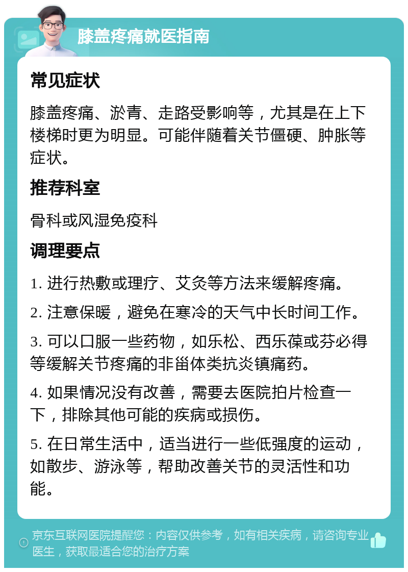 膝盖疼痛就医指南 常见症状 膝盖疼痛、淤青、走路受影响等，尤其是在上下楼梯时更为明显。可能伴随着关节僵硬、肿胀等症状。 推荐科室 骨科或风湿免疫科 调理要点 1. 进行热敷或理疗、艾灸等方法来缓解疼痛。 2. 注意保暖，避免在寒冷的天气中长时间工作。 3. 可以口服一些药物，如乐松、西乐葆或芬必得等缓解关节疼痛的非甾体类抗炎镇痛药。 4. 如果情况没有改善，需要去医院拍片检查一下，排除其他可能的疾病或损伤。 5. 在日常生活中，适当进行一些低强度的运动，如散步、游泳等，帮助改善关节的灵活性和功能。