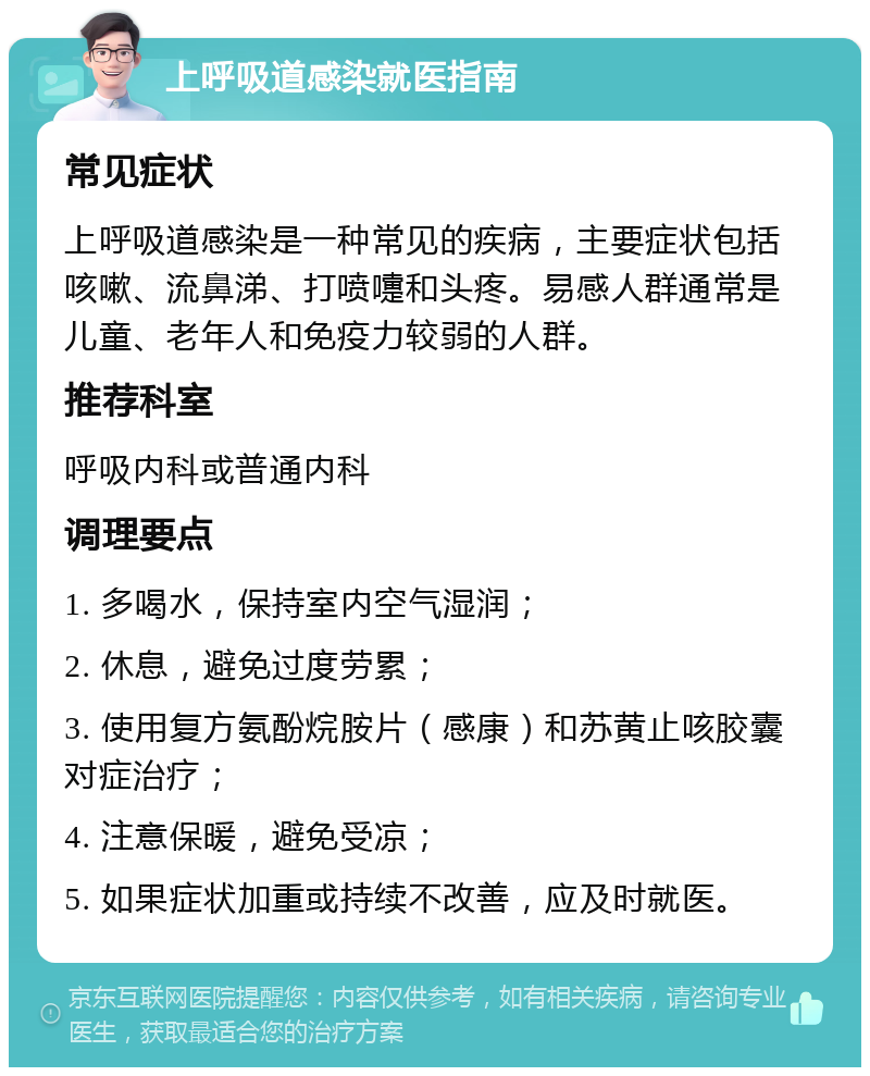 上呼吸道感染就医指南 常见症状 上呼吸道感染是一种常见的疾病，主要症状包括咳嗽、流鼻涕、打喷嚏和头疼。易感人群通常是儿童、老年人和免疫力较弱的人群。 推荐科室 呼吸内科或普通内科 调理要点 1. 多喝水，保持室内空气湿润； 2. 休息，避免过度劳累； 3. 使用复方氨酚烷胺片（感康）和苏黄止咳胶囊对症治疗； 4. 注意保暖，避免受凉； 5. 如果症状加重或持续不改善，应及时就医。