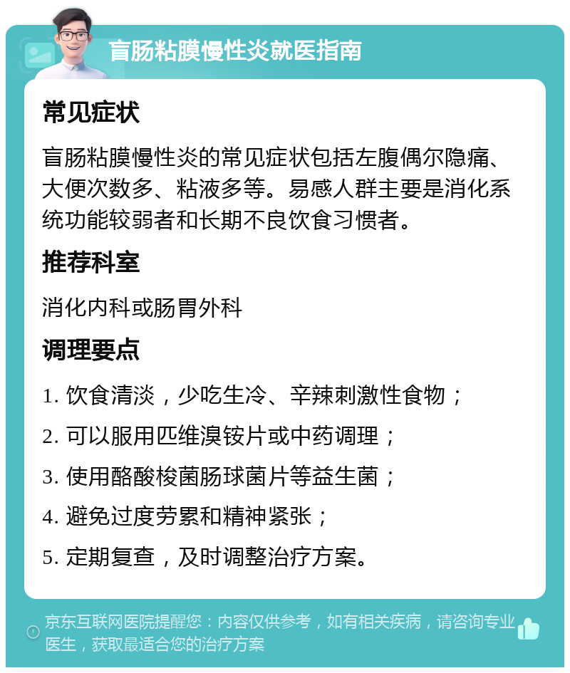 盲肠粘膜慢性炎就医指南 常见症状 盲肠粘膜慢性炎的常见症状包括左腹偶尔隐痛、大便次数多、粘液多等。易感人群主要是消化系统功能较弱者和长期不良饮食习惯者。 推荐科室 消化内科或肠胃外科 调理要点 1. 饮食清淡，少吃生冷、辛辣刺激性食物； 2. 可以服用匹维溴铵片或中药调理； 3. 使用酪酸梭菌肠球菌片等益生菌； 4. 避免过度劳累和精神紧张； 5. 定期复查，及时调整治疗方案。