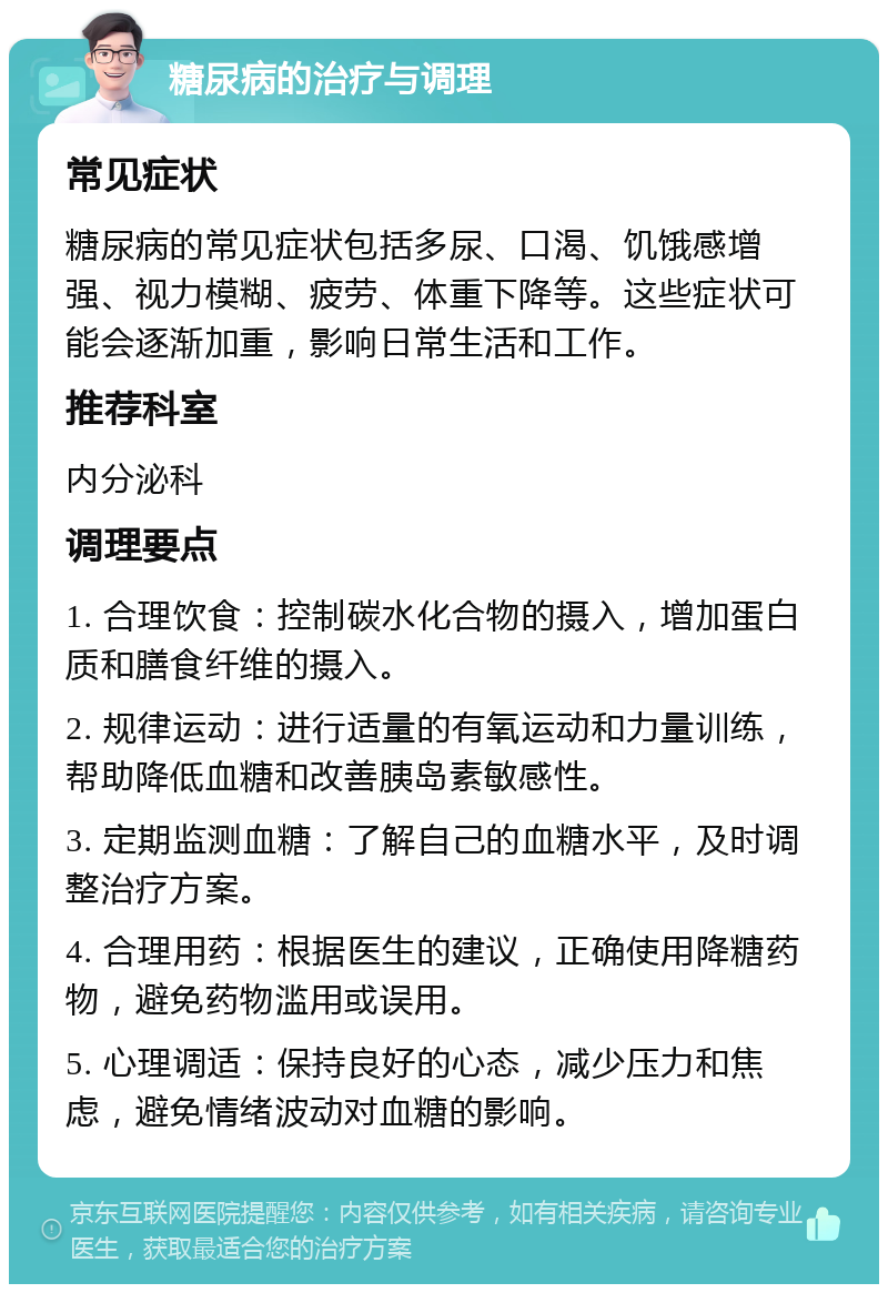 糖尿病的治疗与调理 常见症状 糖尿病的常见症状包括多尿、口渴、饥饿感增强、视力模糊、疲劳、体重下降等。这些症状可能会逐渐加重，影响日常生活和工作。 推荐科室 内分泌科 调理要点 1. 合理饮食：控制碳水化合物的摄入，增加蛋白质和膳食纤维的摄入。 2. 规律运动：进行适量的有氧运动和力量训练，帮助降低血糖和改善胰岛素敏感性。 3. 定期监测血糖：了解自己的血糖水平，及时调整治疗方案。 4. 合理用药：根据医生的建议，正确使用降糖药物，避免药物滥用或误用。 5. 心理调适：保持良好的心态，减少压力和焦虑，避免情绪波动对血糖的影响。