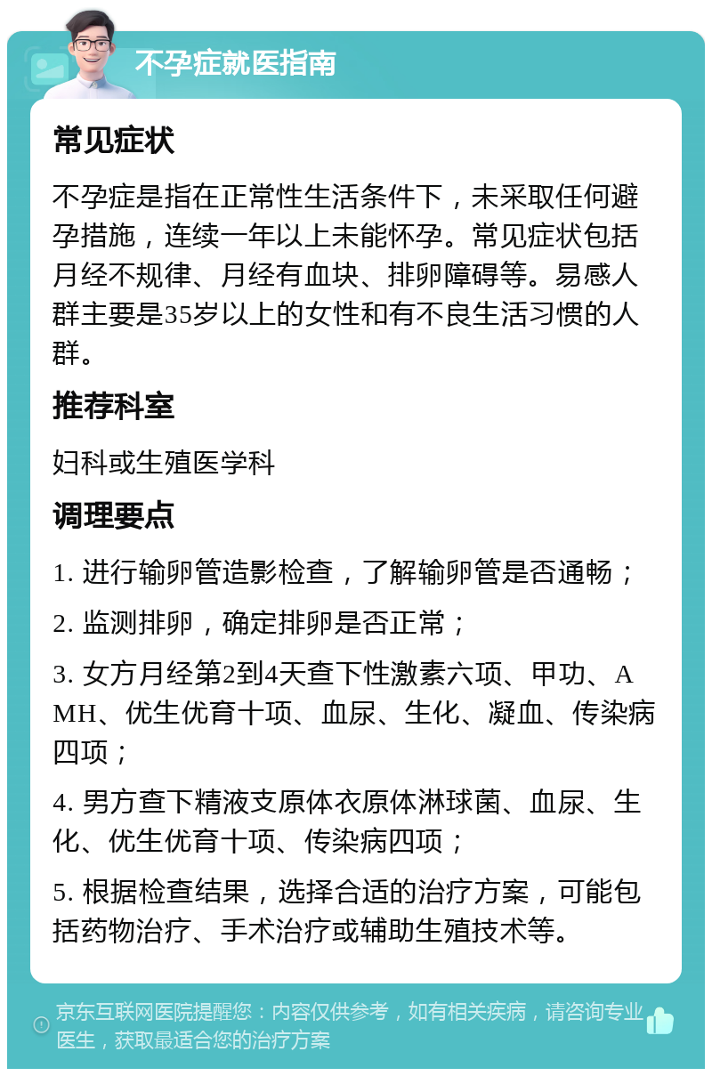 不孕症就医指南 常见症状 不孕症是指在正常性生活条件下，未采取任何避孕措施，连续一年以上未能怀孕。常见症状包括月经不规律、月经有血块、排卵障碍等。易感人群主要是35岁以上的女性和有不良生活习惯的人群。 推荐科室 妇科或生殖医学科 调理要点 1. 进行输卵管造影检查，了解输卵管是否通畅； 2. 监测排卵，确定排卵是否正常； 3. 女方月经第2到4天查下性激素六项、甲功、AMH、优生优育十项、血尿、生化、凝血、传染病四项； 4. 男方查下精液支原体衣原体淋球菌、血尿、生化、优生优育十项、传染病四项； 5. 根据检查结果，选择合适的治疗方案，可能包括药物治疗、手术治疗或辅助生殖技术等。